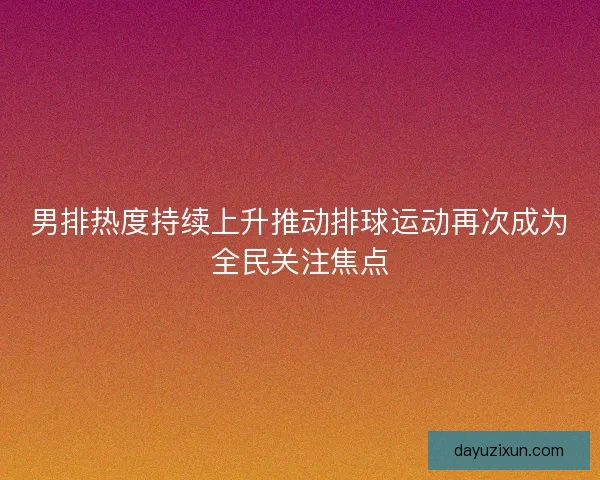 男排热度持续上升推动排球运动再次成为全民关注焦点