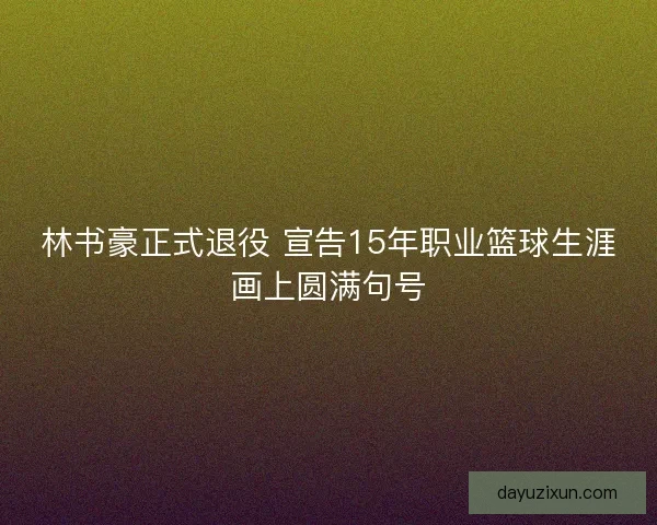林书豪正式退役 宣告15年职业篮球生涯画上圆满句号