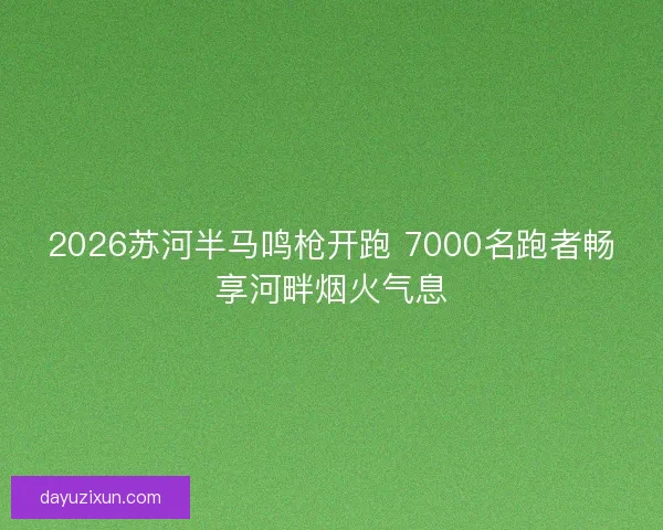 2026苏河半马鸣枪开跑 7000名跑者畅享河畔烟火气息