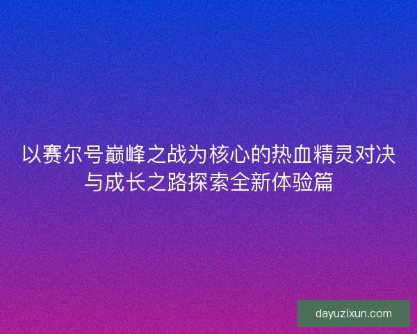 以赛尔号巅峰之战为核心的热血精灵对决与成长之路探索全新体验篇